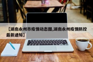 【湖南永州市疫情动态图,湖南永州疫情防控最新通知】