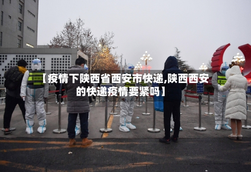 【疫情下陕西省西安市快递,陕西西安的快递疫情要紧吗】-第1张图片