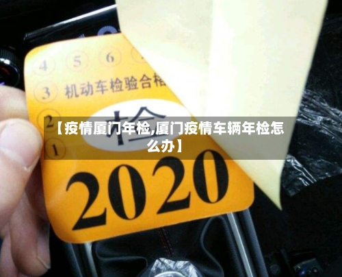 【疫情厦门年检,厦门疫情车辆年检怎么办】-第2张图片