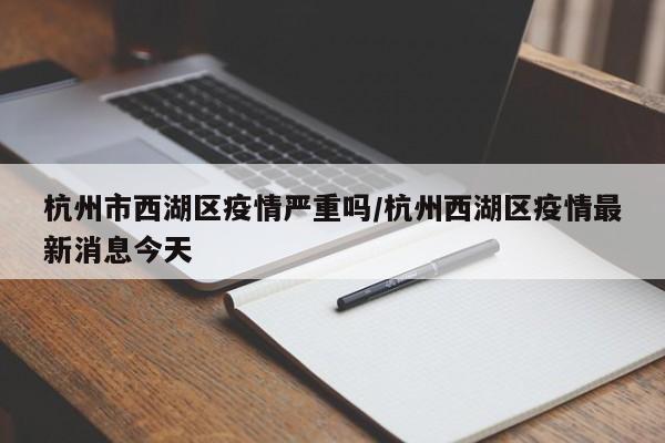 杭州市西湖区疫情严重吗/杭州西湖区疫情最新消息今天