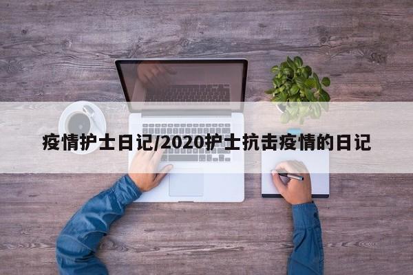 疫情护士日记/2020护士抗击疫情的日记