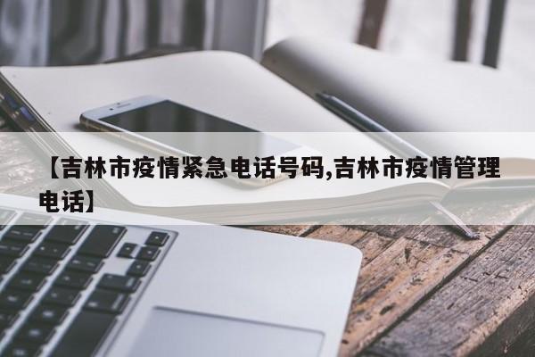 【吉林市疫情紧急电话号码,吉林市疫情管理电话】