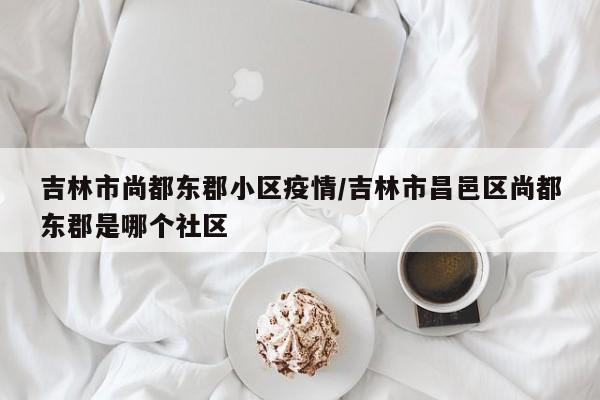 吉林市尚都东郡小区疫情/吉林市昌邑区尚都东郡是哪个社区