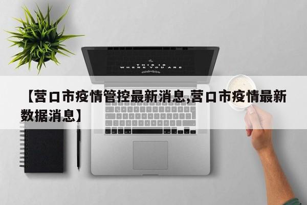 【营口市疫情管控最新消息,营口市疫情最新数据消息】