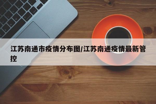 江苏南通市疫情分布图/江苏南通疫情最新管控