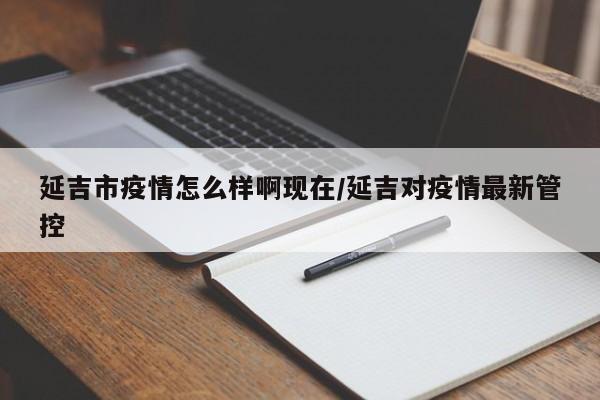 延吉市疫情怎么样啊现在/延吉对疫情最新管控