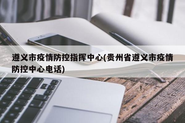 遵义市疫情防控指挥中心(贵州省遵义市疫情防控中心电话)